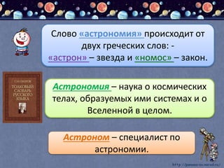 Слово «астрономия» происходит от
двух греческих слов: -
«астрон» – звезда и «номос» – закон.
Астрономия – наука о космических
телах, образуемых ими системах и о
Вселенной в целом.
Астроном – специалист по
астрономии.
 
