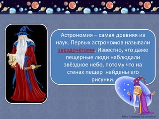 Астрономия – самая древняя из
наук. Первых астрономов называли
звездочётами. Известно, что даже
пещерные люди наблюдали
звёздное небо, потому что на
стенах пещер найдены его
рисунки.
 