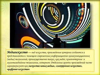 Медиаискусство — вид искусства, произведения которого создаются и
представляются с помощью современных информационно-коммуникационных
(медиа) технологий, преимущественно таких, как видео, компьютерные и
мультимедийные технологии, интернет. Отдельные группы произведений часто
характеризуют как «искусство новых медиа», «электронное искусство»,
«цифровое искусство».
 