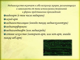 Медиаискусство включает в себя несколько жанров, различающихся
в зависимости от типа используемых технологий
и формы представления произведений:
видеоарт (в том числе виджеинг)
саунд-арт
медиаинсталляция (иногда также медиаскульптура)
медиаперформанс
медиаландшафт (или медиасреда)
сетевое искусство (интернет-арт, или нет-арт, иногда
также веб-арт)
 