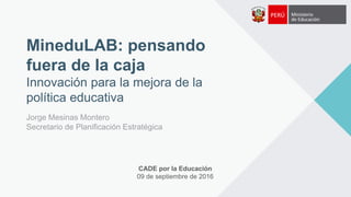 MineduLAB: pensando
fuera de la caja
Innovación para la mejora de la
política educativa
Jorge Mesinas Montero
Secretario de Planificación Estratégica
CADE por la Educación
09 de septiembre de 2016
 