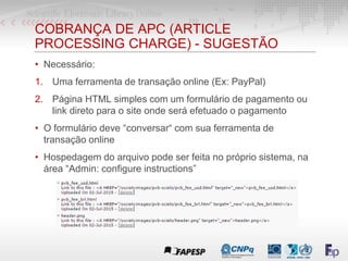 COBRANÇA DE APC (ARTICLE
PROCESSING CHARGE) - SUGESTÃO
• Necessário:
1. Uma ferramenta de transação online (Ex: PayPal)
2. Página HTML simples com um formulário de pagamento ou
link direto para o site onde será efetuado o pagamento
• O formulário deve “conversar“ com sua ferramenta de
transação online
• Hospedagem do arquivo pode ser feita no próprio sistema, na
área “Admin: configure instructions”
 