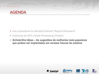 AGENDA
• Uso sustentável da Decisão Editorial “Reject & Resubmit”
• Cobrança de APC (Article Processing Charge)
• ScholarOne Ideas – As sugestões de melhorias mais populares
que podem ser implantadas em versões futuras do sistema
 