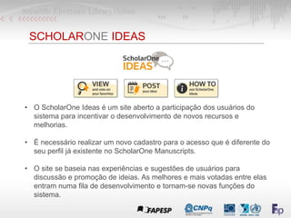 SCHOLARONE IDEAS
• O ScholarOne Ideas é um site aberto a participação dos usuários do
sistema para incentivar o desenvolvimento de novos recursos e
melhorias.
• É necessário realizar um novo cadastro para o acesso que é diferente do
seu perfil já existente no ScholarOne Manuscripts.
• O site se baseia nas experiências e sugestões de usuários para
discussão e promoção de ideias. As melhores e mais votadas entre elas
entram numa fila de desenvolvimento e tornam-se novas funções do
sistema.
 