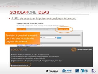 SCHOLARONE IDEAS
• A URL de acesso é: http://scholaroneideas.force.com/
Também é possível acessá-lo
por meio dos rodapés das
páginas do sistema.
 