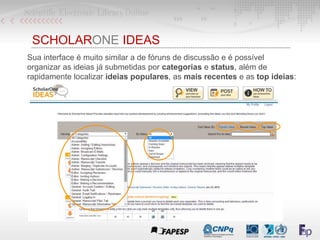 SCHOLARONE IDEAS
Sua interface é muito similar a de fóruns de discussão e é possível
organizar as ideias já submetidas por categorias e status, além de
rapidamente localizar ideias populares, as mais recentes e as top ideias:
 