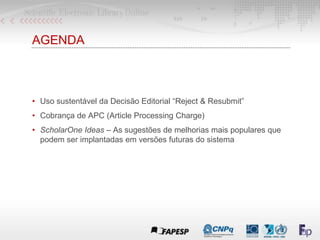 AGENDA
• Uso sustentável da Decisão Editorial “Reject & Resubmit”
• Cobrança de APC (Article Processing Charge)
• ScholarOne Ideas – As sugestões de melhorias mais populares que
podem ser implantadas em versões futuras do sistema
 