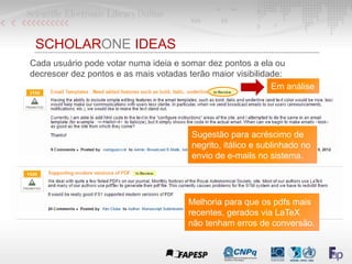 SCHOLARONE IDEAS
Cada usuário pode votar numa ideia e somar dez pontos a ela ou
decrescer dez pontos e as mais votadas terão maior visibilidade:
Em análise
Sugestão para acréscimo de
negrito, itálico e sublinhado no
envio de e-mails no sistema.
Melhoria para que os pdfs mais
recentes, gerados via LaTeX
não tenham erros de conversão.
 