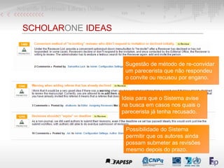 SCHOLARONE IDEAS
Ideia para que o Sistema avise
na busca em casos nos quais o
parecerista já tenha recusado.
Sugestão de método de re-convidar
um parecerista que não respondeu
o convite ou recusou por engano.
Possibilidade do Sistema
permitir que os autores ainda
possam submeter as revisões
mesmo depois do prazo.
 