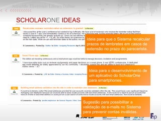 SCHOLARONE IDEAS
Ideia para que o Sistema recalcular
prazos de lembretes em casos de
extensão no prazo do parecerista.
Sugestão para possibilitar a
validação de e-mails no Sistema
para prevenir contas inválidas.
Ideia para o desenvolvimento de
um aplicativo do ScholarOne
para smartphones.
 