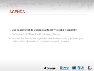 AGENDA
• Uso sustentável da Decisão Editorial “Reject & Resubmit”
• Cobrança de APC (Article Processing Charge)
• ScholarOne Ideas – As sugestões de melhorias mais populares que
podem ser implantadas em versões futuras do sistema
 