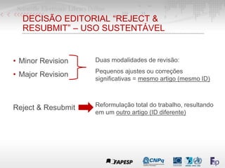 DECISÃO EDITORIAL “REJECT &
RESUBMIT” – USO SUSTENTÁVEL
• Minor Revision
• Major Revision
Duas modalidades de revisão:
Pequenos ajustes ou correções
significativas = mesmo artigo (mesmo ID)
Reject & Resubmit Reformulação total do trabalho, resultando
em um outro artigo (ID diferente)
 