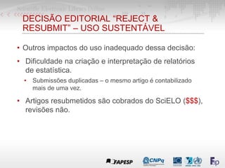 DECISÃO EDITORIAL “REJECT &
RESUBMIT” – USO SUSTENTÁVEL
• Outros impactos do uso inadequado dessa decisão:
• Dificuldade na criação e interpretação de relatórios
de estatística.
• Submissões duplicadas – o mesmo artigo é contabilizado
mais de uma vez.
• Artigos resubmetidos são cobrados do SciELO ($$$),
revisões não.
 