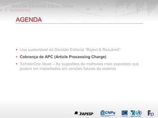 AGENDA
• Uso sustentável da Decisão Editorial “Reject & Resubmit”
• Cobrança de APC (Article Processing Charge)
• ScholarOne Ideas – As sugestões de melhorias mais populares que
podem ser implantadas em versões futuras do sistema
 