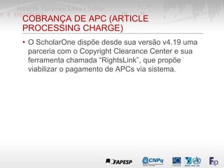 COBRANÇA DE APC (ARTICLE
PROCESSING CHARGE)
• O ScholarOne dispõe desde sua versão v4.19 uma
parceria com o Copyright Clearance Center e sua
ferramenta chamada “RightsLink”, que propõe
viabilizar o pagamento de APCs via sistema.
 