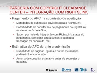 PARCERIA COM COPYRIGHT CLEARANCE
CENTER – INTEGRAÇÃO COM RIGHTSLINK
• Pagamento do APC na submissão ou aceitação
• Metadados da submissão enviados para o RightsLink;
• Possibilidade de habilitar link de pagamento do RightsLink
nas telas do ScholarOne;
• Saber, por meio da integração com RightsLink, status do
pagamento, completar tarefa somente quando a
transação for concluída, etc.
• Estimativa de APC durante a submissão
• Quantidade de páginas, figuras e outros metadados
podem influenciar o valor;
• Autor pode consultar estimativa antes de submeter o
trabalho.
 