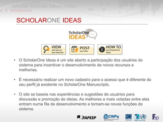 SCHOLARONE IDEAS
• O ScholarOne Ideas é um site aberto a participação dos usuários do
sistema para incentivar o desenvolvi...