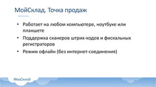 МойСклад. Точка продаж
• Работает на любом компьютере, ноутбуке или
планшете
• Поддержка сканеров штрих-кодов и фискальных
регистраторов
• Режим офлайн (без интернет-соединения)
 