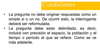 • La pregunta no debe originar respuestas como un
simple si o un no. De ocurrir esto, la interrogante
deberá ser reformulada.
• La pregunta debe estar delimitada, es decir,
incluirá con precisión el espacio, la población y el
tiempo o período al que se refiere. Como se ve
más adelante.
Condiciones
 