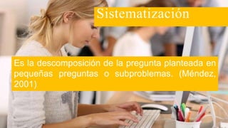 Es la descomposición de la pregunta planteada en
pequeñas preguntas o subproblemas. (Méndez,
2001)
Sistematización
 