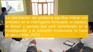 La delimitación del problema significa indicar con
precisión en la interrogante formulada: el espacio,
el tiempo o período que será considerado en la
investigación, y la población involucrada (si fuere
el caso).(Arias, 2012)
 