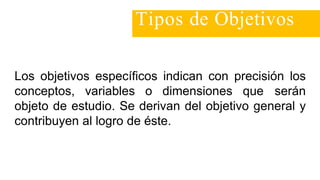 Los objetivos específicos indican con precisión los
conceptos, variables o dimensiones que serán
objeto de estudio. Se derivan del objetivo general y
contribuyen al logro de éste.
Tipos de Objetivos
 