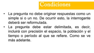 • La pregunta no debe originar respuestas como un
simple si o un no. De ocurrir esto, la interrogante
deberá ser reformulada.
• La pregunta debe estar delimitada, es decir,
incluirá con precisión el espacio, la población y el
tiempo o período al que se refiere. Como se ve
más adelante.
Condiciones
 