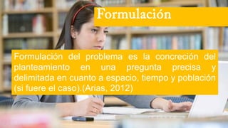 Formulación del problema es la concreción del
planteamiento en una pregunta precisa y
delimitada en cuanto a espacio, tiempo y población
(si fuere el caso).(Arias, 2012)
Formulación
 