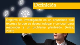 Objetivo de investigación es un enunciado que
expresa lo que se desea indagar y conocer para
responder a un problema planteado. (Arias,
2012)
Definición
 