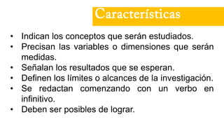 • Indican los conceptos que serán estudiados.
• Precisan las variables o dimensiones que serán
medidas.
• Señalan los resultados que se esperan.
• Definen los límites o alcances de la investigación.
• Se redactan comenzando con un verbo en
infinitivo.
• Deben ser posibles de lograr.
Características
 