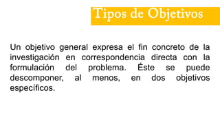 Un objetivo general expresa el fin concreto de la
investigación en correspondencia directa con la
formulación del problema. Éste se puede
descomponer, al menos, en dos objetivos
específicos.
Tipos de Objetivos
 