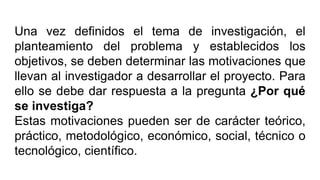 Una vez definidos el tema de investigación, el
planteamiento del problema y establecidos los
objetivos, se deben determinar las motivaciones que
llevan al investigador a desarrollar el proyecto. Para
ello se debe dar respuesta a la pregunta ¿Por qué
se investiga?
Estas motivaciones pueden ser de carácter teórico,
práctico, metodológico, económico, social, técnico o
tecnológico, científico.
 