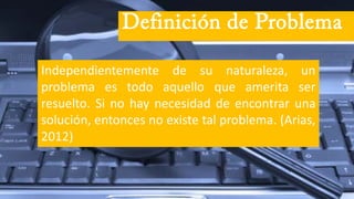 Independientemente de su naturaleza, un
problema es todo aquello que amerita ser
resuelto. Si no hay necesidad de encontrar una
solución, entonces no existe tal problema. (Arias,
2012)
Definición de Problema
 