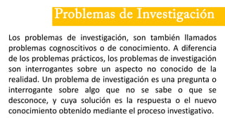 Problemas de Investigación
Los problemas de investigación, son también llamados
problemas cognoscitivos o de conocimiento. A diferencia
de los problemas prácticos, los problemas de investigación
son interrogantes sobre un aspecto no conocido de la
realidad. Un problema de investigación es una pregunta o
interrogante sobre algo que no se sabe o que se
desconoce, y cuya solución es la respuesta o el nuevo
conocimiento obtenido mediante el proceso investigativo.
 