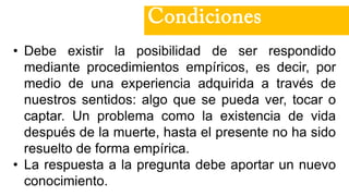 • Debe existir la posibilidad de ser respondido
mediante procedimientos empíricos, es decir, por
medio de una experiencia adquirida a través de
nuestros sentidos: algo que se pueda ver, tocar o
captar. Un problema como la existencia de vida
después de la muerte, hasta el presente no ha sido
resuelto de forma empírica.
• La respuesta a la pregunta debe aportar un nuevo
conocimiento.
Condiciones
 