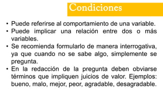• Puede referirse al comportamiento de una variable.
• Puede implicar una relación entre dos o más
variables.
• Se recomienda formularlo de manera interrogativa,
ya que cuando no se sabe algo, simplemente se
pregunta.
• En la redacción de la pregunta deben obviarse
términos que impliquen juicios de valor. Ejemplos:
bueno, malo, mejor, peor, agradable, desagradable.
Condiciones
 