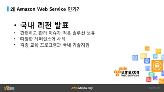 왜 Amazon Web Service 인가?
• 국내 리전 발표
• 간편하고 관리 이슈가 적은 솔루션 보유
• 다양한 레퍼런스와 사례
• 각종 교육 프로그램과 국내 기술지원
 