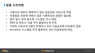 팁을 드리자면
• 사용자의 패턴이 예측하기 힘든 방송관련 서비스에 적합
• 비용절감 부분에 대해서 많은 시행착오와 경험이 필요함
• 많이 알고 공부 할수록 시스템은 견고 해짐
• AWS 와 파트너 사를 적극 활용하는게 이득
• 다양한 교육프로그램이 존재하고 있어 기술습득에 어려움이 없음
• Serverless 시스템을 적극 활용하는 것이 비용절감에 핵심
 