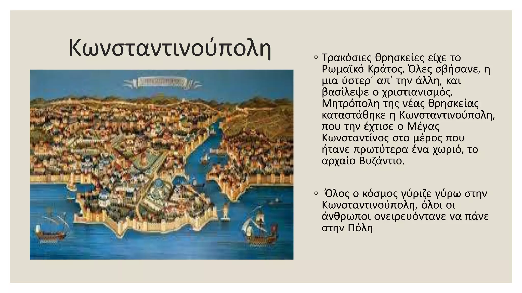 Κωνσταντινούπολη ◦ Τρακόσιες θρησκείες είχε το
Ρωμαϊκό Κράτος. Όλες σβήσανε, η
μια ύστερ’ απ’ την άλλη, και
βασίλεψε ο χριστιανισμός.
Μητρόπολη της νέας θρησκείας
καταστάθηκε η Κωνσταντινούπολη,
που την έχτισε ο Μέγας
Κωνσταντίνος στο μέρος που
ήτανε πρωτύτερα ένα χωριό, το
αρχαίο Βυζάντιο.
◦ Όλος ο κόσμος γύριζε γύρω στην
Κωνσταντινούπολη, όλοι οι
άνθρωποι ονειρευόντανε να πάνε
στην Πόλη
 