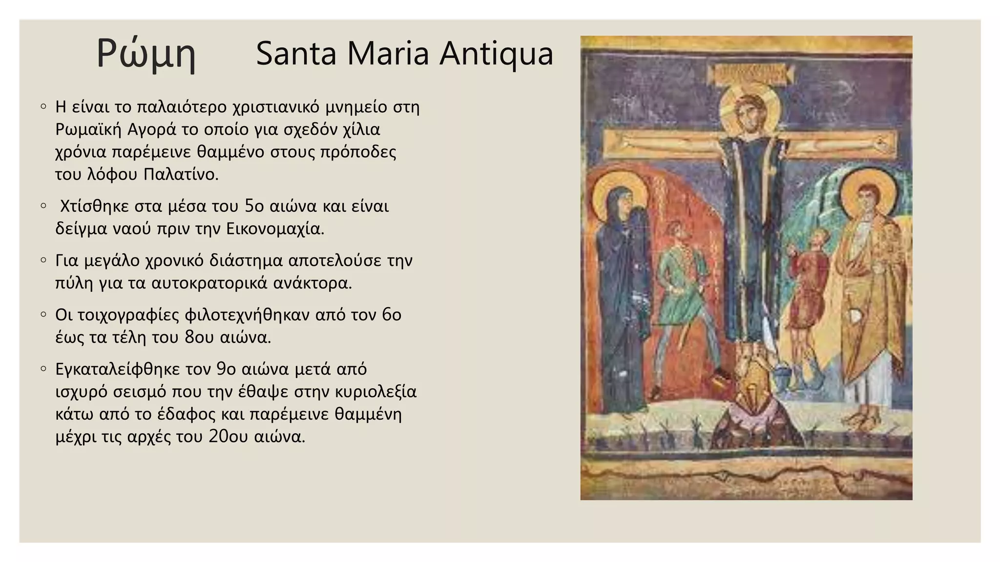 Ρώμη
◦ Η είναι το παλαιότερο χριστιανικό μνημείο στη
Ρωμαϊκή Αγορά το οποίο για σχεδόν χίλια
χρόνια παρέμεινε θαμμένο στους πρόποδες
του λόφου Παλατίνο.
◦ Χτίσθηκε στα μέσα του 5ο αιώνα και είναι
δείγμα ναού πριν την Εικονομαχία.
◦ Για μεγάλο χρονικό διάστημα αποτελούσε την
πύλη για τα αυτοκρατορικά ανάκτορα.
◦ Οι τοιχογραφίες φιλοτεχνήθηκαν από τον 6ο
έως τα τέλη του 8ου αιώνα.
◦ Εγκαταλείφθηκε τον 9ο αιώνα μετά από
ισχυρό σεισμό που την έθαψε στην κυριολεξία
κάτω από το έδαφος και παρέμεινε θαμμένη
μέχρι τις αρχές του 20ου αιώνα.
Santa Maria Antiqua
 