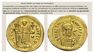 Χρυσοί σόλιδοι της εποχής του Ιουστινιανού.
Οι απεικονίσεις στα νομίσματα δεν ήταν τυχαίες και αποτυπώνουν σε κάθε περίπτωση την κρατική ιδεολογία, ενώ
ταυτόχρονα συμβολικά αποδίδουν την ισχύ του αυτοκράτορα. Στη συγκεκριμένη περίπτωση τονίζεται η στρατιωτική
ισχύς του αυτοκράτορα και η οικουμενικότητα της εξουσίας του αλλά και ο ρόλος του ως προστάτη της χριστιανικής
της χριστιανικής πίστης. Μπορείτε να εντοπίσετε ΄τα στοιχεία αυτά;
 