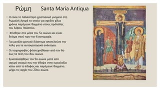 Ρώμη
◦ Η είναι το παλαιότερο χριστιανικό μνημείο στη
Ρωμαϊκή Αγορά το οποίο για σχεδόν χίλια
χρόνια παρέμεινε θαμμένο στους πρόποδες
του λόφου Παλατίνο.
◦ Χτίσθηκε στα μέσα του 5ο αιώνα και είναι
δείγμα ναού πριν την Εικονομαχία.
◦ Για μεγάλο χρονικό διάστημα αποτελούσε την
πύλη για τα αυτοκρατορικά ανάκτορα.
◦ Οι τοιχογραφίες φιλοτεχνήθηκαν από τον 6ο
έως τα τέλη του 8ου αιώνα.
◦ Εγκαταλείφθηκε τον 9ο αιώνα μετά από
ισχυρό σεισμό που την έθαψε στην κυριολεξία
κάτω από το έδαφος και παρέμεινε θαμμένη
μέχρι τις αρχές του 20ου αιώνα.
Santa Maria Antiqua
 