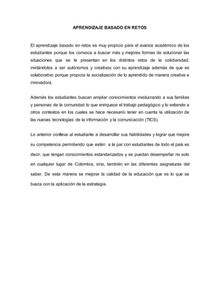 APRENDIZAJE BASADO EN RETOS
El aprendizaje basado en retos es muy propicio para el avance académico de los
estudiantes porque los convoca a buscar más y mejores formas de solucionar las
situaciones que se le presentan en los distintos retos de la cotidianidad,
invitándolos a ser autónomos y creativos con su aprendizaje además de que es
colaborativo porque propicia la socialización de lo aprendido de manera creativa e
innovadora.
Además los estudiantes buscan ampliar conocimientos involucrando a sus familias
y personas de la comunidad lo que enriquece el trabajo pedagógico y lo extiende a
otros contextos en los cuales se hace necesario tener en cuenta la utilización de
las nuevas tecnologías de la información y la comunicación (TICS).
Lo anterior conlleva al estudiante a desarrollar sus habilidades y lograr que mejore
su competencia permitiendo que estén a la par con estudiantes de todo el país es
decir, que tengan conocimientos estandarizados y se puedan desempeñar no solo
en cualquier lugar de Colombia, sino, también en las diferentes asignaturas del
saber. De esta manera se mejorar la calidad de la educación que es lo que se
busca con la aplicación de la estrategia.
 