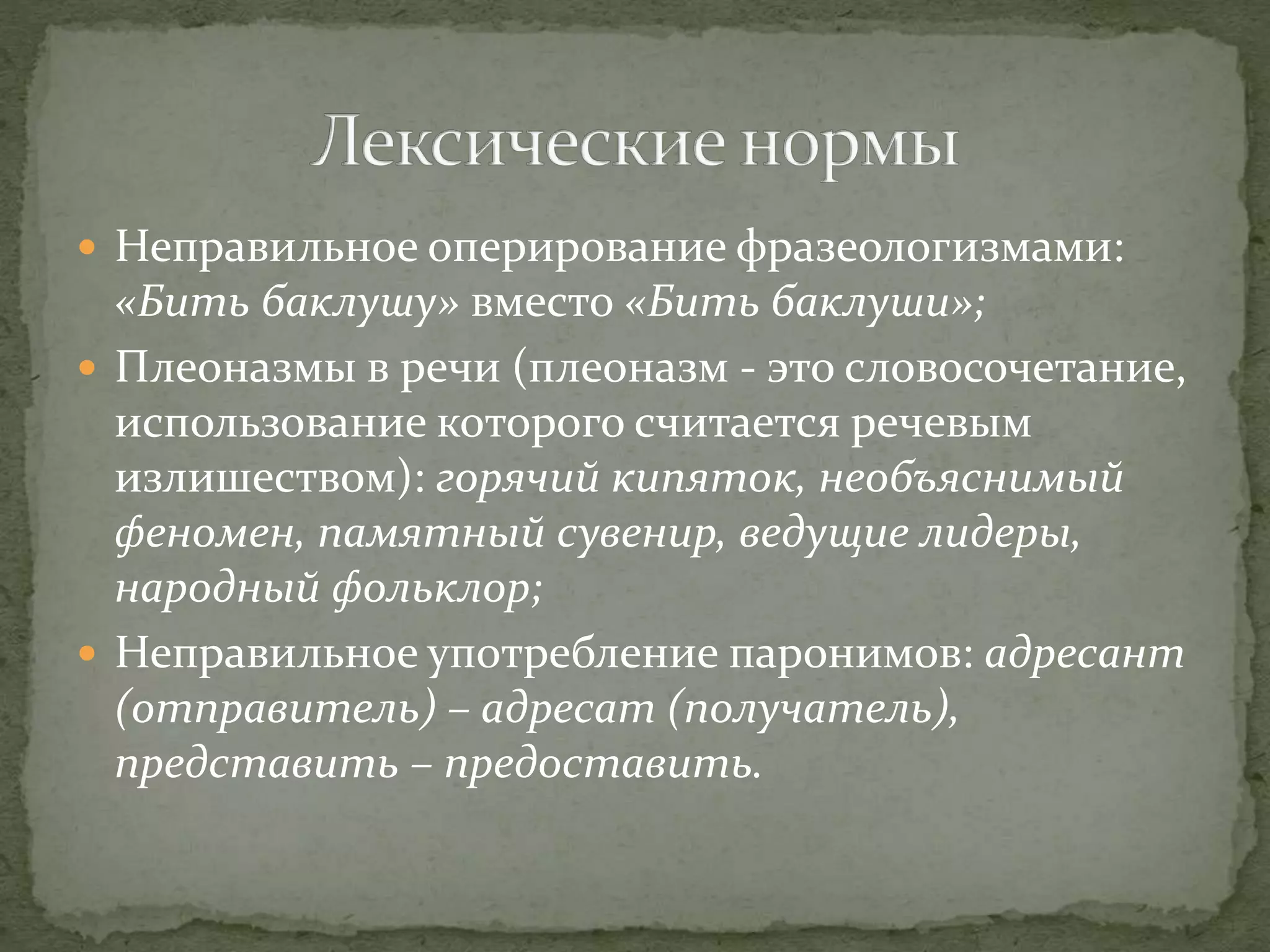  Неправильное оперирование фразеологизмами:
«Бить баклушу» вместо «Бить баклуши»;
 Плеоназмы в речи (плеоназм - это словосочетание,
использование которого считается речевым
излишеством): горячий кипяток, необъяснимый
феномен, памятный сувенир, ведущие лидеры,
народный фольклор;
 Неправильное употребление паронимов: адресант
(отправитель) – адресат (получатель),
представить – предоставить.
 