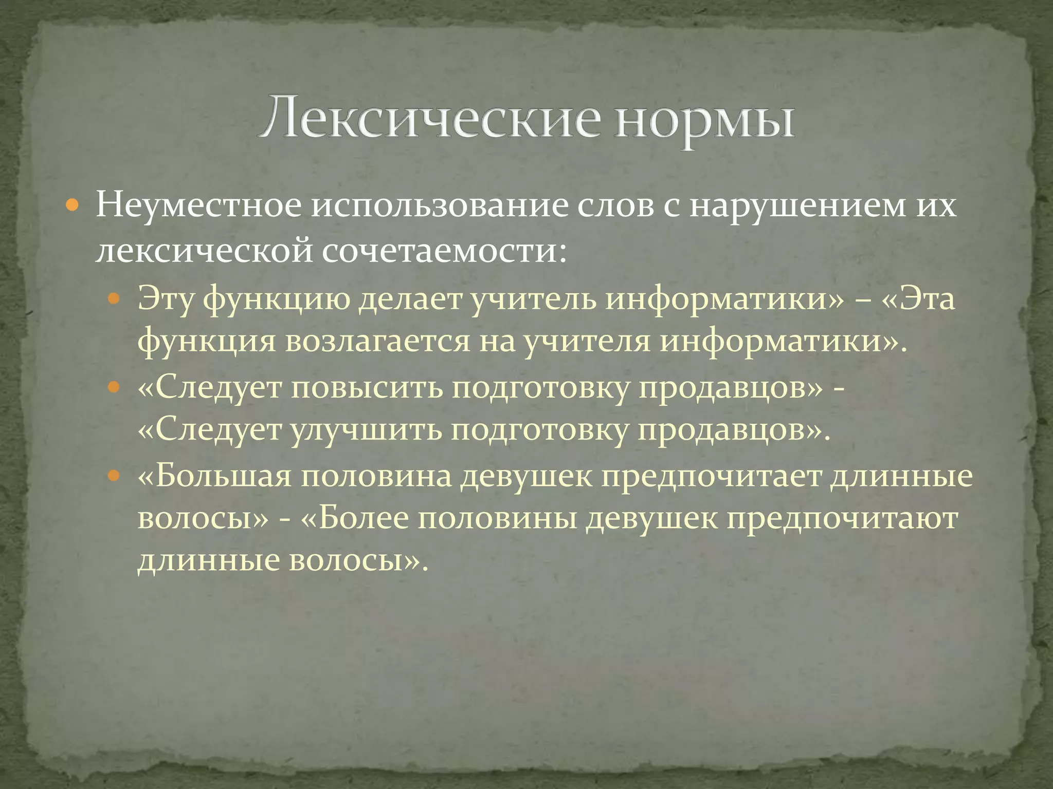  Неуместное использование слов с нарушением их
лексической сочетаемости:
 Эту функцию делает учитель информатики» – «Эта
функция возлагается на учителя информатики».
 «Следует повысить подготовку продавцов» -
«Следует улучшить подготовку продавцов».
 «Большая половина девушек предпочитает длинные
волосы» - «Более половины девушек предпочитают
длинные волосы».
 