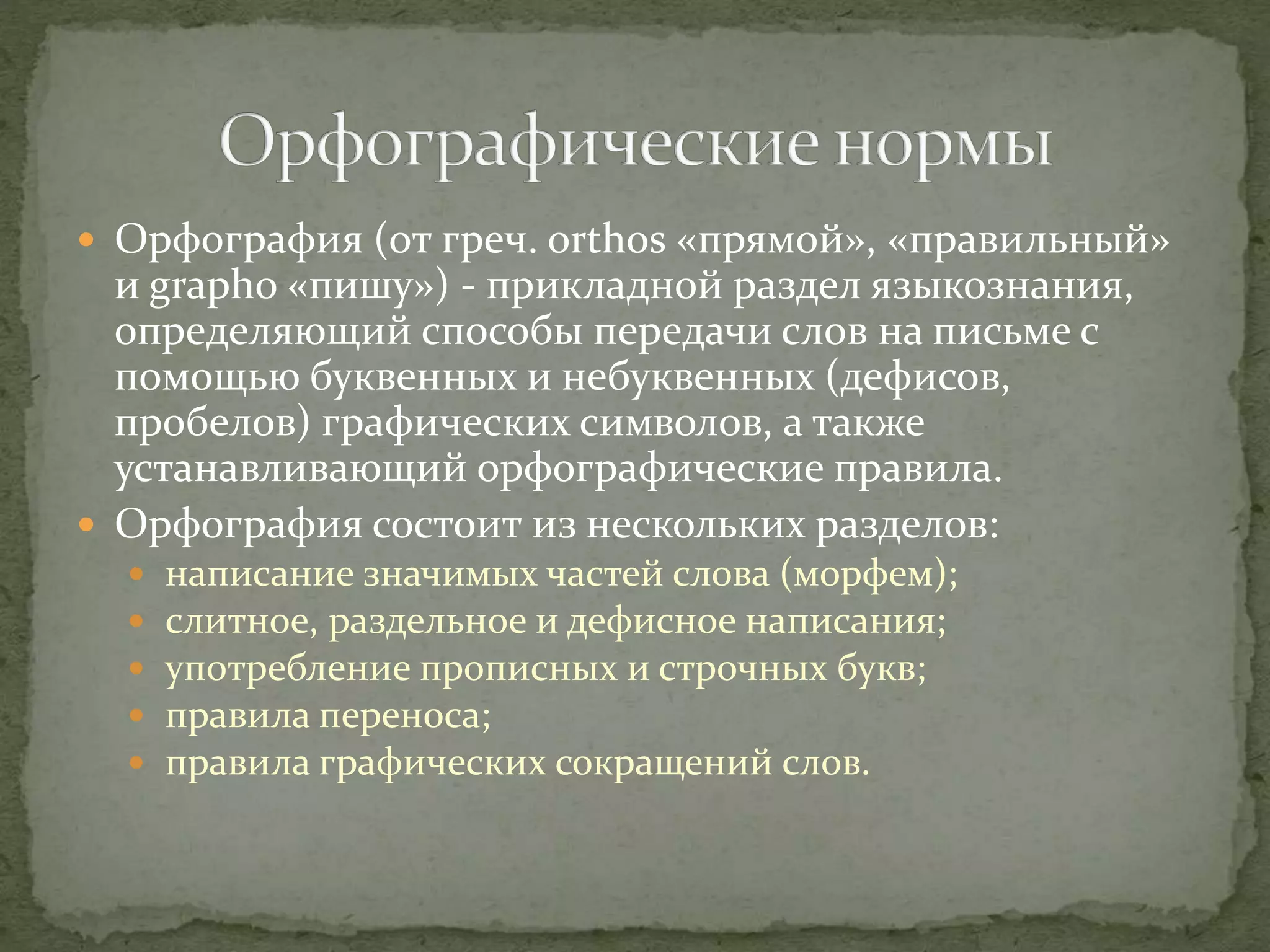  Орфография (от греч. orthos «прямой», «правильный»
и grapho «пишу») - прикладной раздел языкознания,
определяющий способы передачи слов на письме с
помощью буквенных и небуквенных (дефисов,
пробелов) графических символов, а также
устанавливающий орфографические правила.
 Орфография состоит из нескольких разделов:
 написание значимых частей слова (морфем);
 слитное, раздельное и дефисное написания;
 употребление прописных и строчных букв;
 правила переноса;
 правила графических сокращений слов.
 