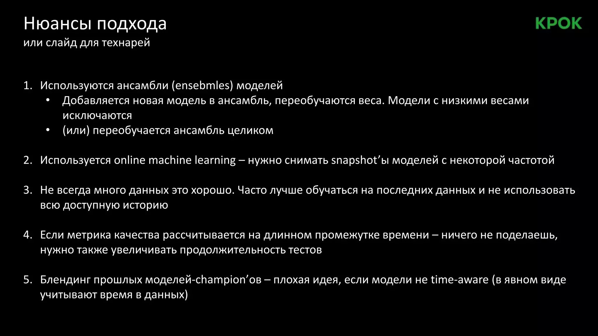 Нюансы подхода
или слайд для технарей
1. Используются ансамбли (ensebmles) моделей
• Добавляется новая модель в ансамбль, переобучаются веса. Модели с низкими весами
исключаются
• (или) переобучается ансамбль целиком
2. Используется online machine learning – нужно снимать snapshot’ы моделей с некоторой частотой
3. Не всегда много данных это хорошо. Часто лучше обучаться на последних данных и не использовать
всю доступную историю
4. Если метрика качества рассчитывается на длинном промежутке времени – ничего не поделаешь,
нужно также увеличивать продолжительность тестов
5. Блендинг прошлых моделей-champion’ов – плохая идея, если модели не time-aware (в явном виде
учитывают время в данных)
 
