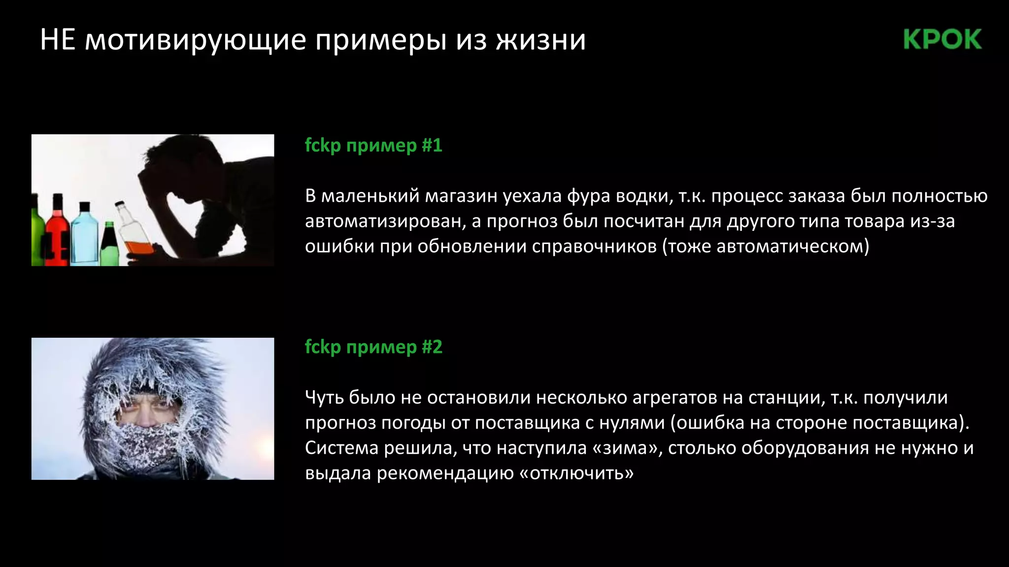 НЕ мотивирующие примеры из жизни
fckp пример #1
В маленький магазин уехала фура водки, т.к. процесс заказа был полностью
автоматизирован, а прогноз был посчитан для другого типа товара из-за
ошибки при обновлении справочников (тоже автоматическом)
fckp пример #2
Чуть было не остановили несколько агрегатов на станции, т.к. получили
прогноз погоды от поставщика с нулями (ошибка на стороне поставщика).
Система решила, что наступила «зима», столько оборудования не нужно и
выдала рекомендацию «отключить»
 