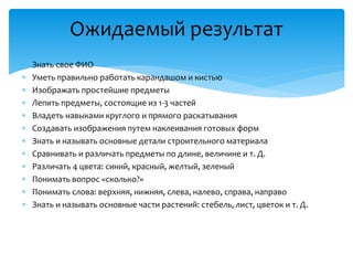  Знать свое ФИО
 Уметь правильно работать карандашом и кистью
 Изображать простейшие предметы
 Лепить предметы, состоящие из 1-3 частей
 Владеть навыками круглого и прямого раскатывания
 Создавать изображения путем наклеивания готовых форм
 Знать и называть основные детали строительного материала
 Сравнивать и различать предметы по длине, величине и т. Д.
 Различать 4 цвета: синий, красный, желтый, зеленый
 Понимать вопрос «сколько?»
 Понимать слова: верхняя, нижняя, слева, налево, справа, направо
 Знать и называть основные части растений: стебель, лист, цветок и т. Д.
Ожидаемый результат
 