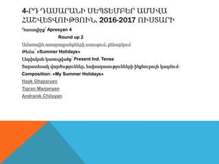 4-ՐԴ ԴԱՍԱՐԱՆԻ ՍԵՊՏԵՄԲԵՐ ԱՄՍՎԱ
ՀԱՇՎԵՏՎՈՒԹՅՈՒՆ. 2016-2017 ՈՒՍՏԱՐԻ
Դասագիրք՝ Apresyan 4
Round up 2
Ամառային առաջադրանքների ստուգում, քննարկում
Թեմա՝ «Summer Holidays»
Լեզվական կառուցվածք՝ Present Ind. Tense
Տարատեսակ վարժություններ, նախադասությունների ինքնուրույն կազմում:
Composition: «My Summer Holidays»
Hayk Ghazaryan
Tigran Marjanyan
Andranik Chiloyan
 